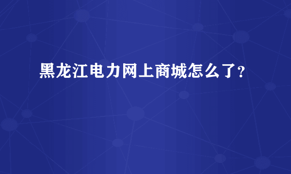 黑龙江电力网上商城怎么了？