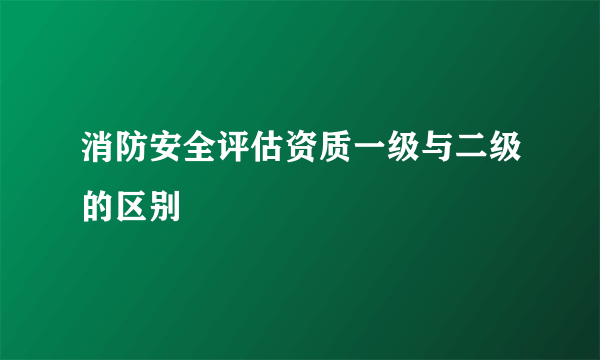 消防安全评估资质一级与二级的区别