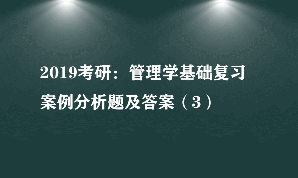 2019考研：管理学基础复习 案例分析题及答案（3）