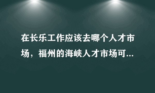 在长乐工作应该去哪个人才市场，福州的海峡人才市场可以吗，如果不可以应该去哪个市场，具体怎么去