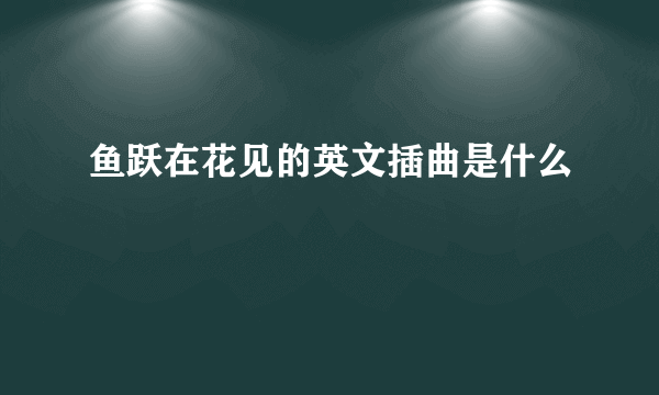 鱼跃在花见的英文插曲是什么