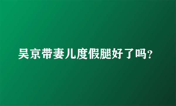 吴京带妻儿度假腿好了吗？