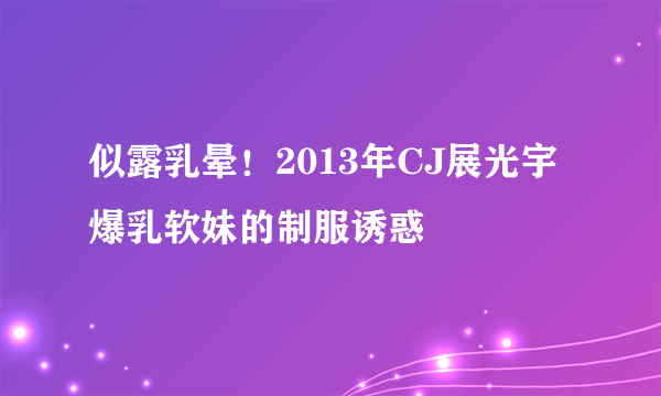 似露乳晕！2013年CJ展光宇爆乳软妹的制服诱惑