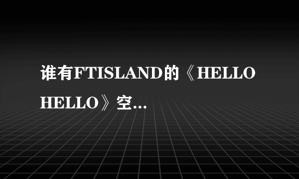 谁有FTISLAND的《HELLO HELLO》空间音乐链接还有MP3