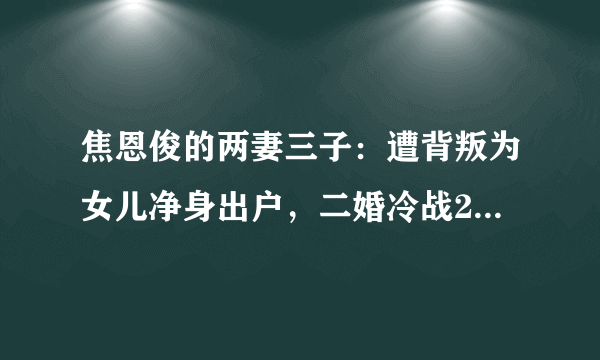 焦恩俊的两妻三子：遭背叛为女儿净身出户，二婚冷战2年再爆危机！