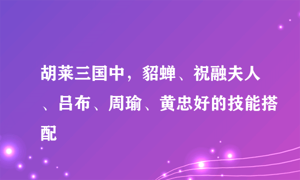 胡莱三国中，貂蝉、祝融夫人、吕布、周瑜、黄忠好的技能搭配