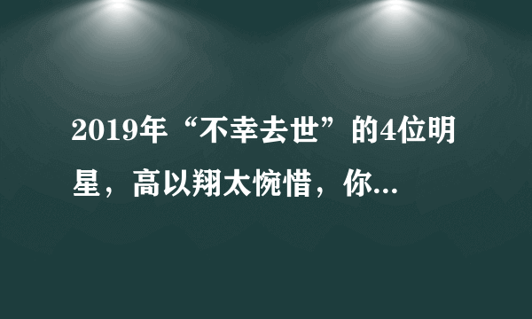 2019年“不幸去世”的4位明星，高以翔太惋惜，你最心疼哪一位？