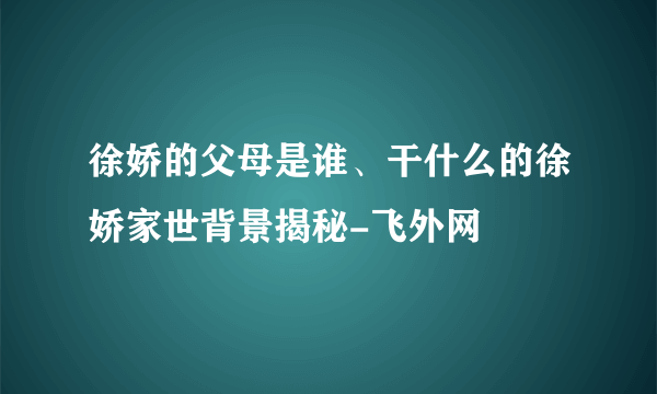 徐娇的父母是谁、干什么的徐娇家世背景揭秘-飞外网