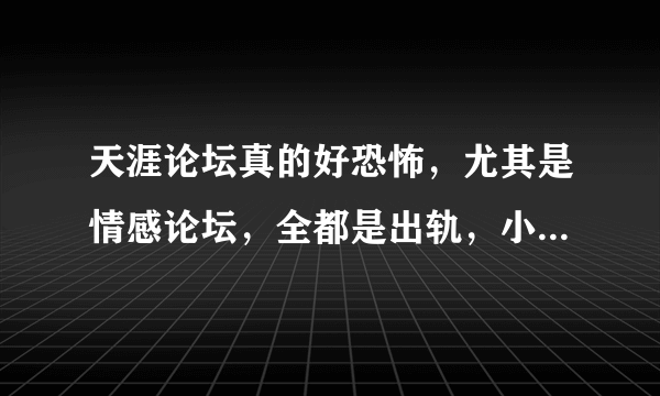 天涯论坛真的好恐怖，尤其是情感论坛，全都是出轨，小三之类的话题，感觉人生再也单纯不起来了