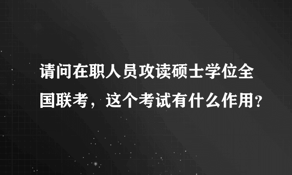 请问在职人员攻读硕士学位全国联考，这个考试有什么作用？