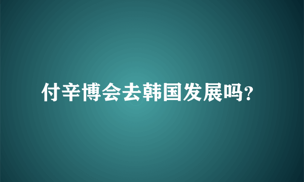 付辛博会去韩国发展吗？