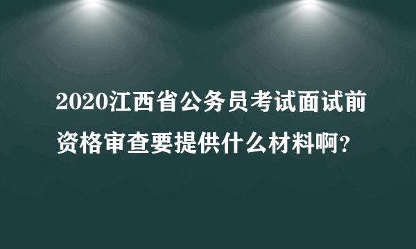 2020江西省公务员考试面试前资格审查要提供什么材料啊？