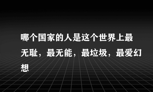 哪个国家的人是这个世界上最无耻，最无能，最垃圾，最爱幻想