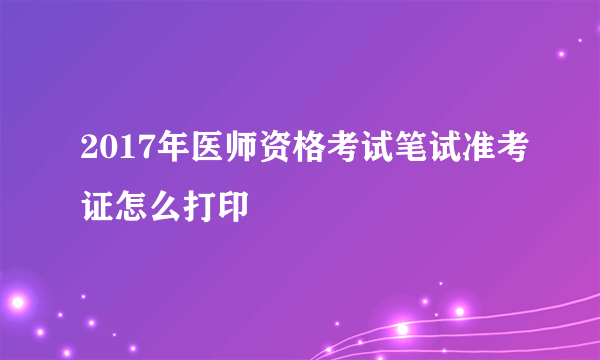 2017年医师资格考试笔试准考证怎么打印