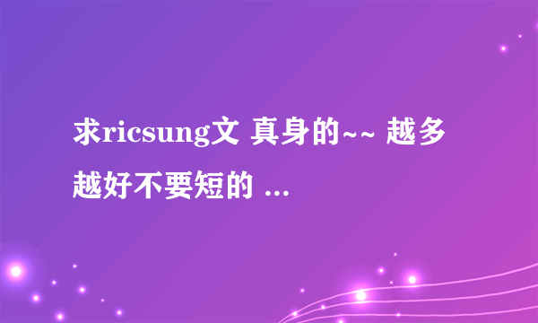 求ricsung文 真身的~~ 越多越好不要短的 额。。本人无肉不欢 = = 谢谢！！