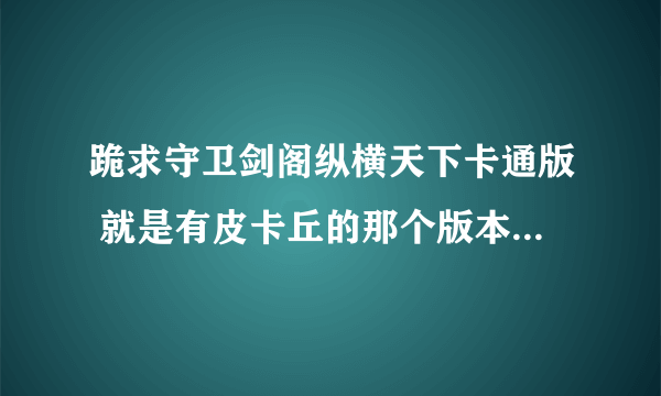 跪求守卫剑阁纵横天下卡通版 就是有皮卡丘的那个版本 有的发给我或给我下载地址 谢谢！！！！！！！！！