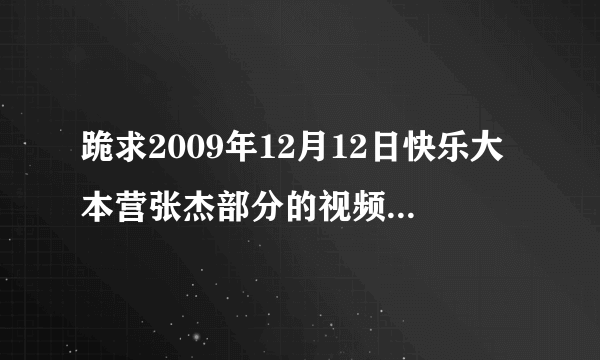 跪求2009年12月12日快乐大本营张杰部分的视频，最好是mp4格式的。或者你发给我，我自己转格式也可以。