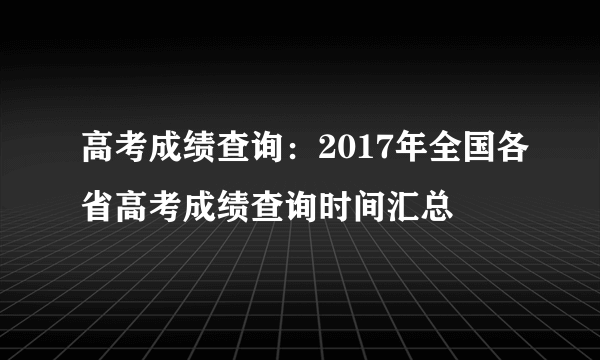 高考成绩查询：2017年全国各省高考成绩查询时间汇总