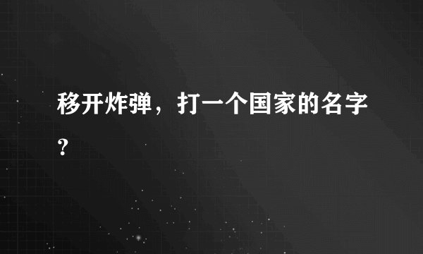 移开炸弹，打一个国家的名字？