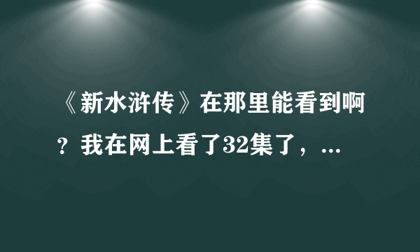 《新水浒传》在那里能看到啊？我在网上看了32集了，每天两集，今天网上都找不到了，谁能给个能看的网址啊