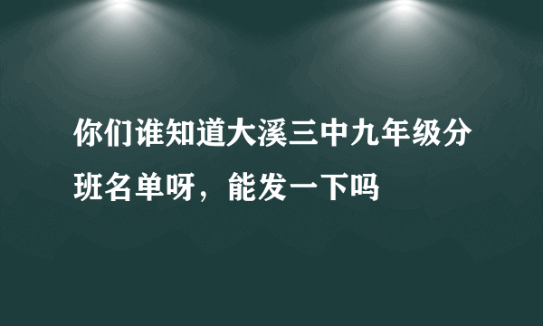 你们谁知道大溪三中九年级分班名单呀，能发一下吗