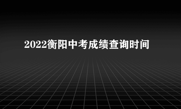 2022衡阳中考成绩查询时间