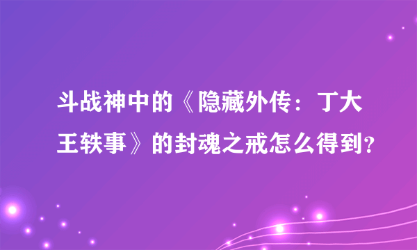 斗战神中的《隐藏外传：丁大王轶事》的封魂之戒怎么得到？