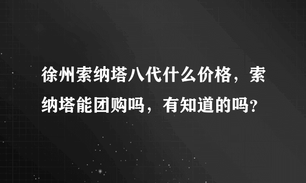 徐州索纳塔八代什么价格，索纳塔能团购吗，有知道的吗？