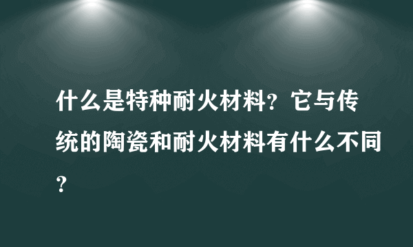 什么是特种耐火材料？它与传统的陶瓷和耐火材料有什么不同？