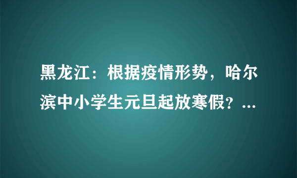 黑龙江：根据疫情形势，哈尔滨中小学生元旦起放寒假？寒假期间如何预防新型冠状病毒？