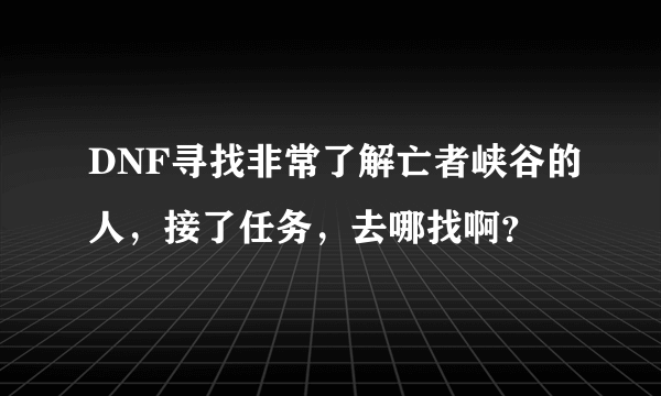 DNF寻找非常了解亡者峡谷的人，接了任务，去哪找啊？