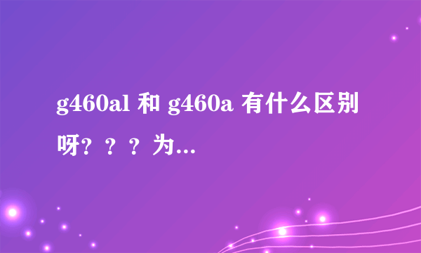 g460al 和 g460a 有什么区别呀？？？为什么有差价 差在哪？？ 其中a / al代表什么？？？