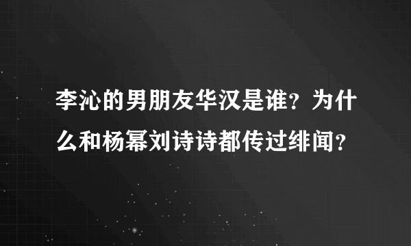 李沁的男朋友华汉是谁？为什么和杨幂刘诗诗都传过绯闻？