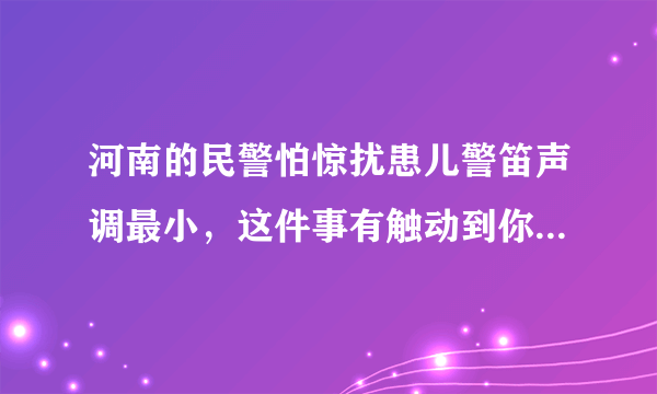 河南的民警怕惊扰患儿警笛声调最小，这件事有触动到你的心弦吗？