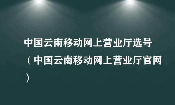 中国云南移动网上营业厅选号（中国云南移动网上营业厅官网）