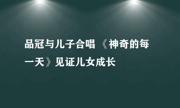 品冠与儿子合唱 《神奇的每一天》见证儿女成长