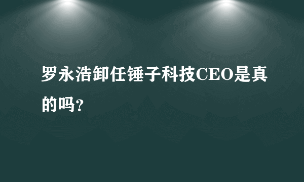 罗永浩卸任锤子科技CEO是真的吗？