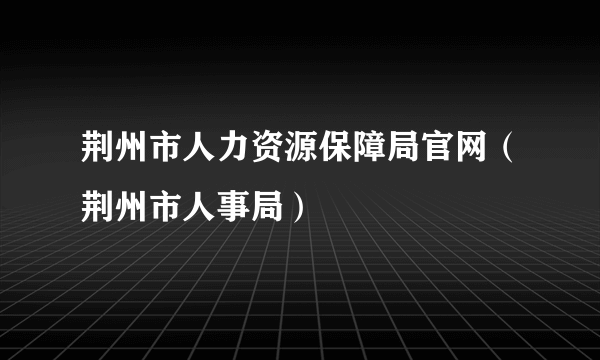 荆州市人力资源保障局官网（荆州市人事局）