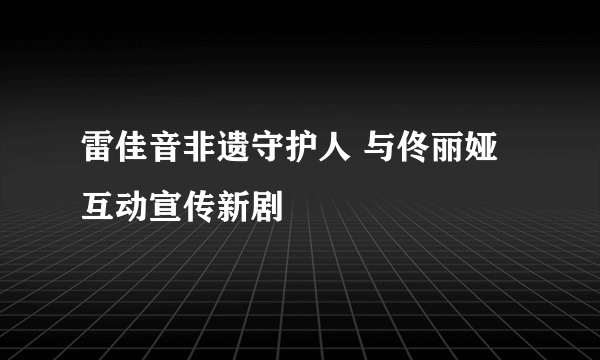 雷佳音非遗守护人 与佟丽娅互动宣传新剧