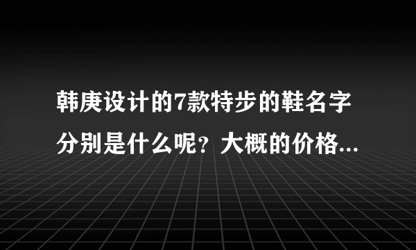 韩庚设计的7款特步的鞋名字分别是什么呢？大概的价格又是在什么位置呢？