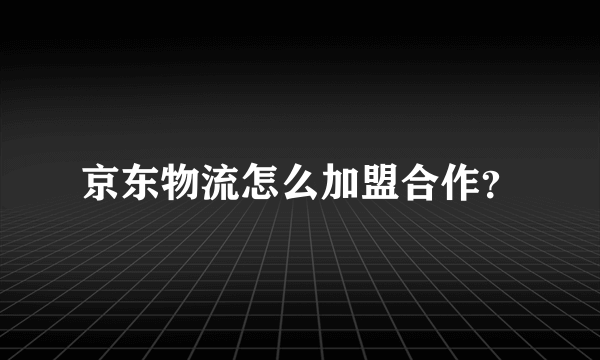 京东物流怎么加盟合作？