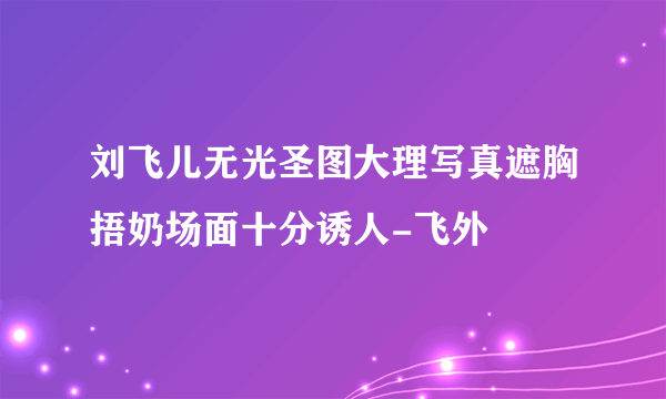 刘飞儿无光圣图大理写真遮胸捂奶场面十分诱人-飞外