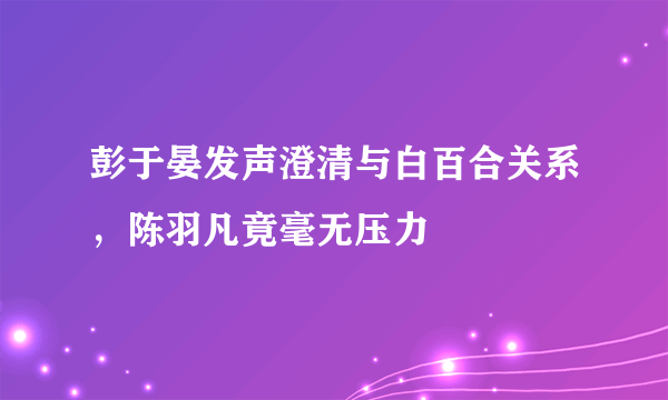 彭于晏发声澄清与白百合关系，陈羽凡竟毫无压力