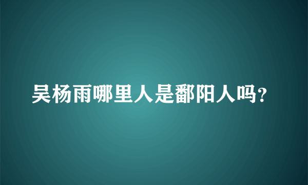 吴杨雨哪里人是鄱阳人吗？