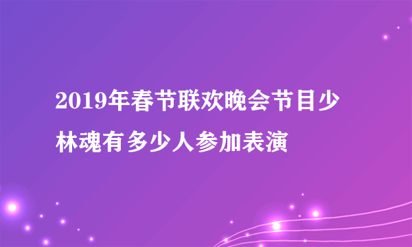 2019年春节联欢晚会节目少林魂有多少人参加表演