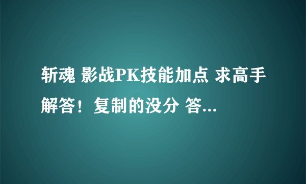 斩魂 影战PK技能加点 求高手解答！复制的没分 答得好的再多给分