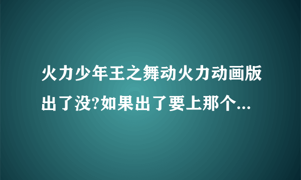 火力少年王之舞动火力动画版出了没?如果出了要上那个网上看?如果还没出几时会出?（注意：我要找的是火力少