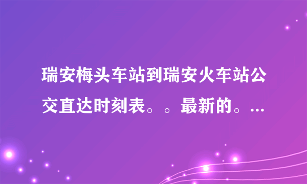 瑞安梅头车站到瑞安火车站公交直达时刻表。。最新的。。急急急。。越清楚越好。。