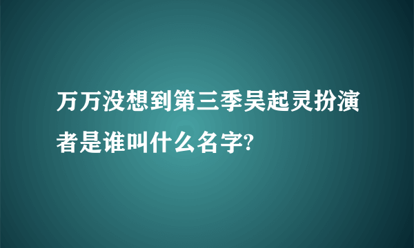 万万没想到第三季吴起灵扮演者是谁叫什么名字?