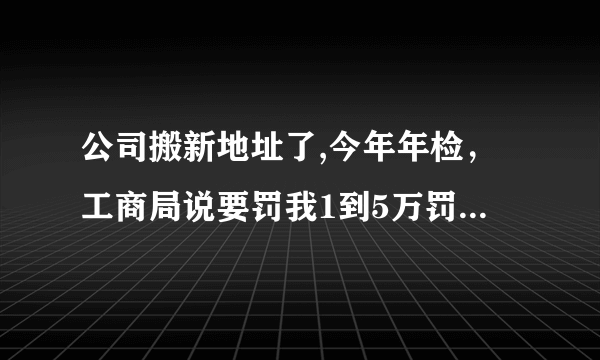 公司搬新地址了,今年年检，工商局说要罚我1到5万罚款，怎么办